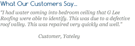 What Our Customers Say... “I had water coming into bedroom ceiling that G Lee Roofing were able to identify. This was due to a defective roof valley. This was repaired very quickly and well.” Customer, Yateley 