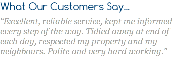What Our Customers Say... “Excellent, reliable service, kept me informed every step of the way. Tidied away at end of each day, respected my property and my neighbours. Polite and very hard working.”