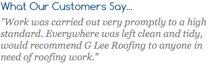 What Our Customers Say... "Work was carried out very promptly to a high standard. Everywhere was left clean and tidy, would recommend G Lee Roofing to anyone in need of roofing work.”