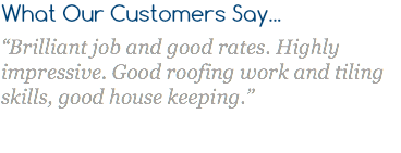 What Our Customers Say... “Brilliant job and good rates. Highly impressive. Good roofing work and tiling skills, good house keeping.” 